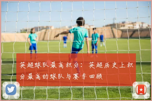 英超球队最高积分:英超历史上积分最高的球队与赛季回顾