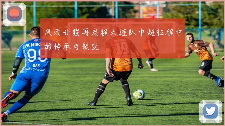 风雨廿载再启程大连队中超征程中的传承与裂变