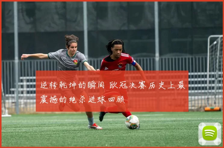 逆转乾坤的瞬间 欧冠决赛历史上最震撼的绝杀进球回顾